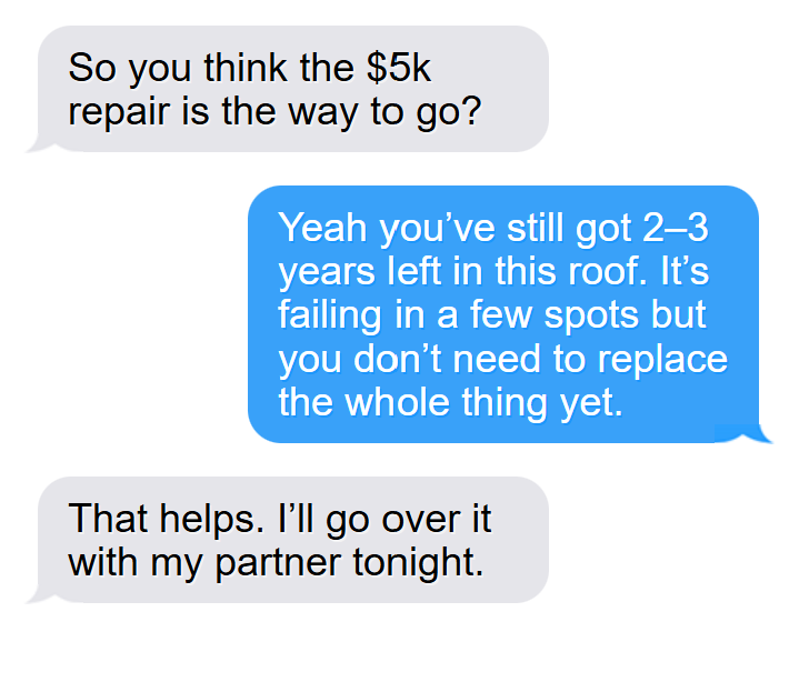 Customer: So you think the $5k repair is the way to go? Roofing specialist: Yeah you’ve still got 2–3 years left in this roof. It’s failing in a few spots but you don’t need to replace the whole thing yet. Customer: That helps. I’ll go over it with my partner tonight.